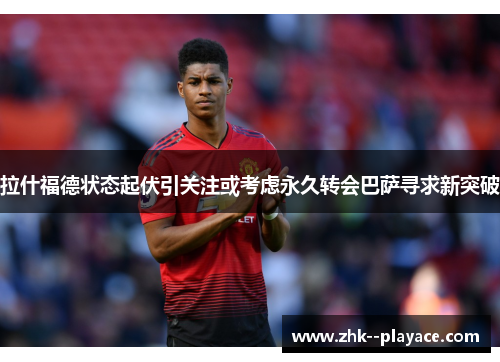 拉什福德状态起伏引关注或考虑永久转会巴萨寻求新突破