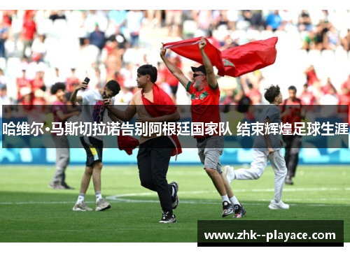 哈维尔·马斯切拉诺告别阿根廷国家队 结束辉煌足球生涯