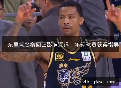 广东男篮名宿回归影响深远，年轻球员获得指导